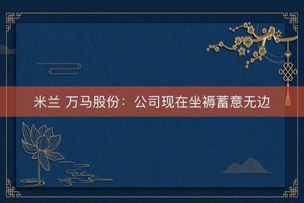 米兰 万马股份：公司现在坐褥蓄意无边