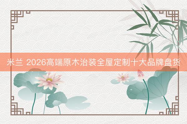 米兰 2026高端原木治装全屋定制十大品牌盘货