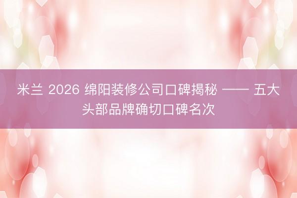 米兰 2026 绵阳装修公司口碑揭秘 —— 五大头部品牌确切口碑名次