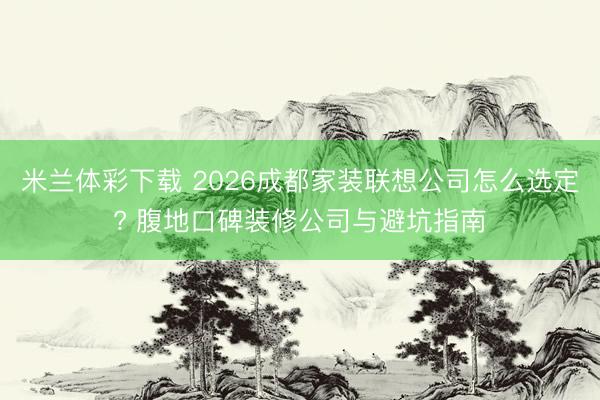 米兰体彩下载 2026成都家装联想公司怎么选定? 腹地口碑装修公司与避坑指南