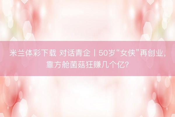 米兰体彩下载 对话青企丨50岁“女侠”再创业，靠方舱菌菇狂赚几个亿？
