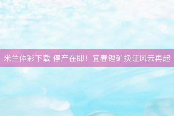 米兰体彩下载 停产在即！宜春锂矿换证风云再起