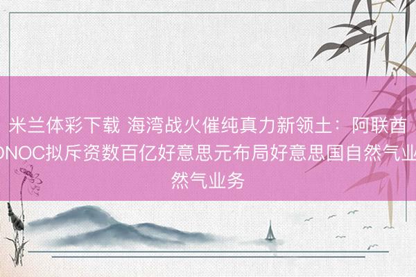 米兰体彩下载 海湾战火催纯真力新领土：阿联酋ADNOC拟斥资数百亿好意思元布局好意思国自然气业务