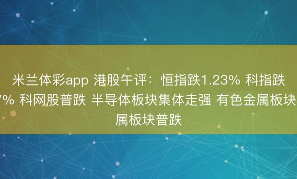 米兰体彩app 港股午评：恒指跌1.23% 科指跌0.97% 科网股普跌 半导体板块集体走强 有色金属板块普跌