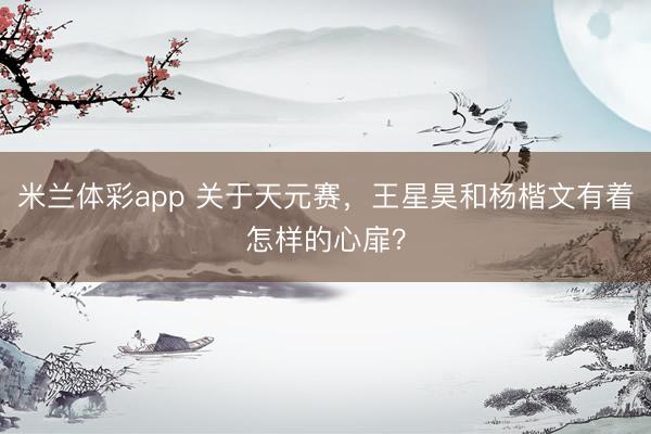 米兰体彩app 关于天元赛，王星昊和杨楷文有着怎样的心扉？