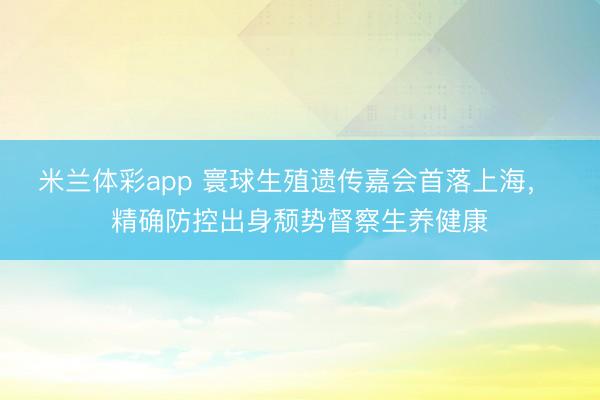 米兰体彩app 寰球生殖遗传嘉会首落上海， 精确防控出身颓势督察生养健康