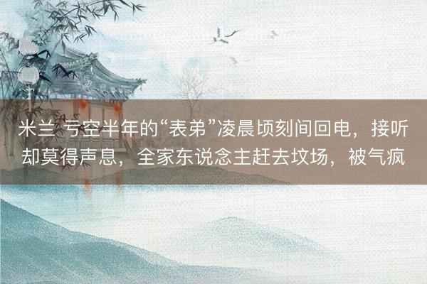 米兰 亏空半年的“表弟”凌晨顷刻间回电，接听却莫得声息，全家东说念主赶去坟场，被气疯
