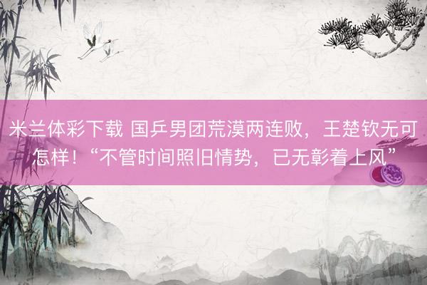 米兰体彩下载 国乒男团荒漠两连败，王楚钦无可怎样！“不管时间照旧情势，已无彰着上风”
