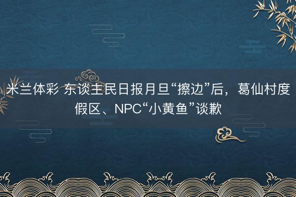 米兰体彩 东谈主民日报月旦“擦边”后，葛仙村度假区、NPC“小黄鱼”谈歉