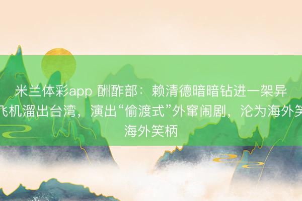 米兰体彩app 酬酢部：赖清德暗暗钻进一架异邦飞机溜出台湾，演出“偷渡式”外窜闹剧，沦为海外笑柄