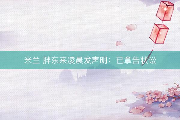米兰 胖东来凌晨发声明：已拿告状讼