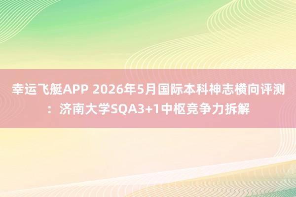 幸运飞艇APP 2026年5月国际本科神志横向评测：济南大学SQA3+1中枢竞争力拆解