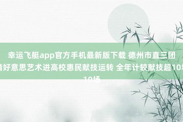 幸运飞艇app官方手机最新版下载 德州市直三团精好意思艺术进高校惠民献技运转 全年计较献技超10场