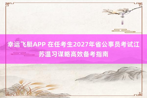 幸运飞艇APP 在任考生2027年省公事员考试江苏温习谋略高效备考指南