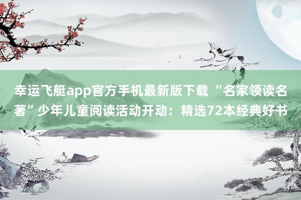 幸运飞艇app官方手机最新版下载 “名家领读名著”少年儿童阅读活动开动：精选72本经典好书