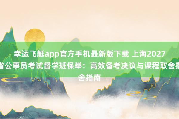 幸运飞艇app官方手机最新版下载 上海2027年省公事员考试督学班保举：高效备考决议与课程取舍指南