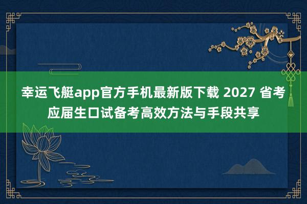 幸运飞艇app官方手机最新版下载 2027 省考应届生口试备考高效方法与手段共享