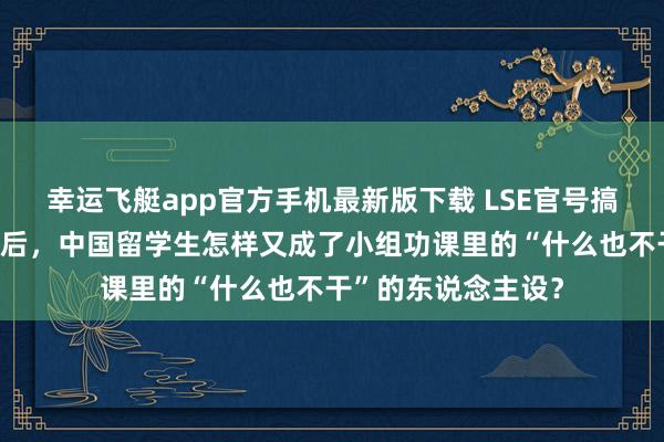幸运飞艇app官方手机最新版下载 LSE官号搞事情？继帝国理工后，中国留学生怎样又成了小组功课里的“什么也不干”的东说念主设？