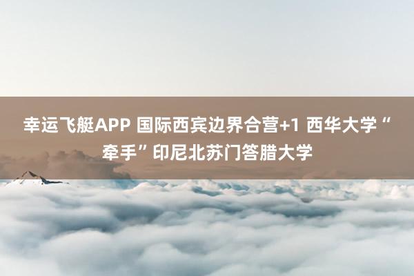 幸运飞艇APP 国际西宾边界合营+1 西华大学“牵手”印尼北苏门答腊大学