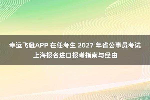 幸运飞艇APP 在任考生 2027 年省公事员考试上海报名进口报考指南与经由