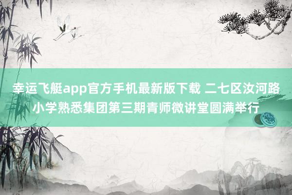 幸运飞艇app官方手机最新版下载 二七区汝河路小学熟悉集团第三期青师微讲堂圆满举行