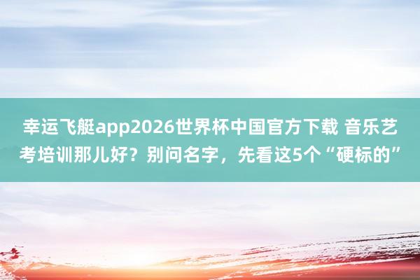 幸运飞艇app2026世界杯中国官方下载 音乐艺考培训那儿好？别问名字，先看这5个“硬标的”