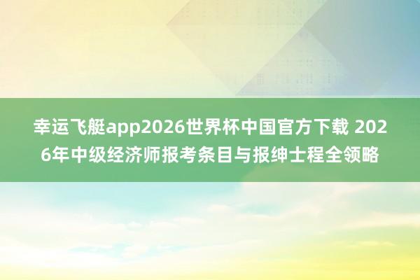 幸运飞艇app2026世界杯中国官方下载 2026年中级经济师报考条目与报绅士程全领略
