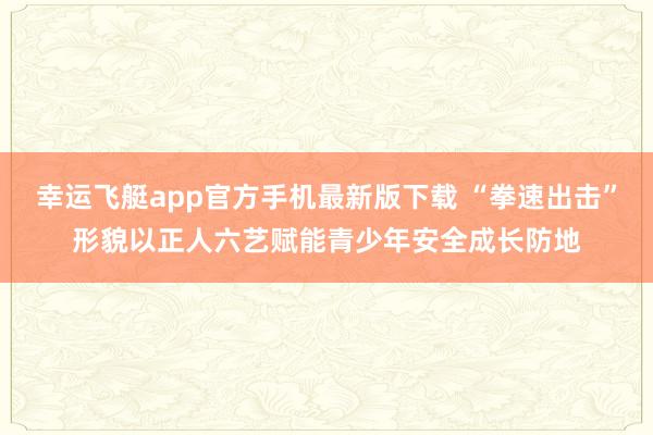 幸运飞艇app官方手机最新版下载 “拳速出击”形貌以正人六艺赋能青少年安全成长防地