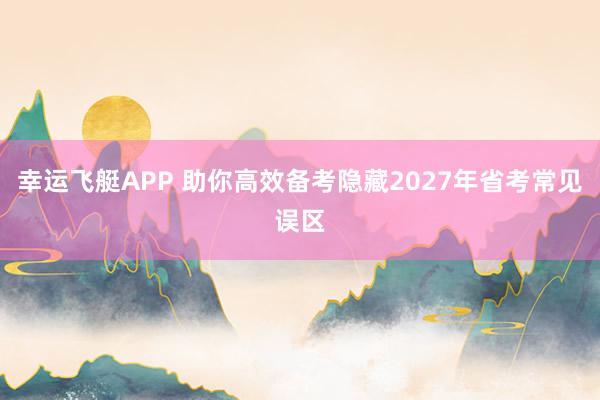 幸运飞艇APP 助你高效备考隐藏2027年省考常见误区