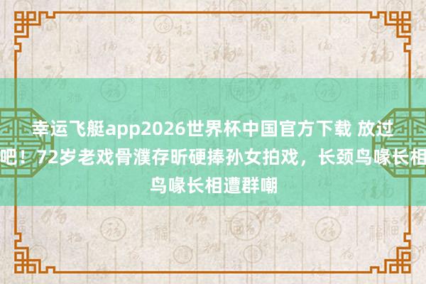 幸运飞艇app2026世界杯中国官方下载 放过不雅众吧!72岁老戏骨濮存昕硬捧孙女拍戏,长颈鸟喙长相遭群嘲