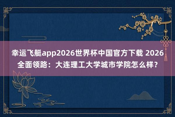 幸运飞艇app2026世界杯中国官方下载 2026全面领路:大连理工大学城市学院怎么样?