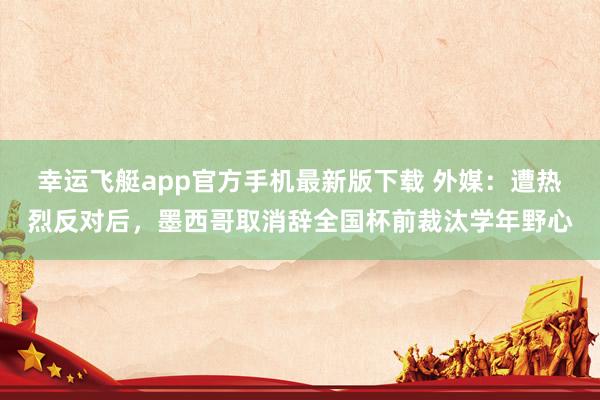 幸运飞艇app官方手机最新版下载 外媒：遭热烈反对后，墨西哥取消辞全国杯前裁汰学年野心