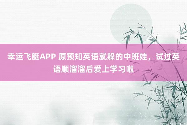 幸运飞艇APP 原预知英语就躲的中班娃,试过英语顺溜溜后爱上学习啦