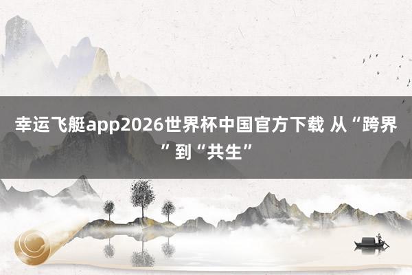 幸运飞艇app2026世界杯中国官方下载 从“跨界”到“共生”