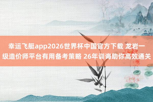幸运飞艇app2026世界杯中国官方下载 龙岩一级造价师平台有用备考策略 26年训诲助你高效通关