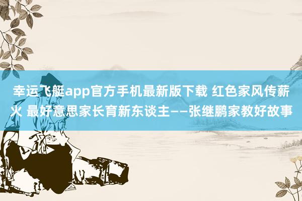 幸运飞艇app官方手机最新版下载 红色家风传薪火 最好意思家长育新东谈主——张继鹏家教好故事