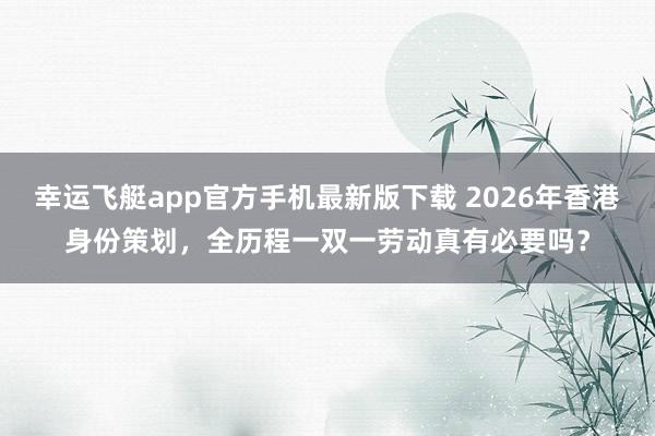 幸运飞艇app官方手机最新版下载 2026年香港身份策划，全历程一双一劳动真有必要吗？