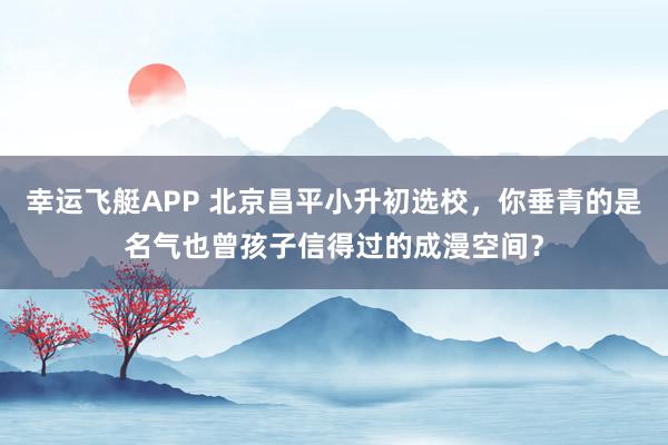 幸运飞艇APP 北京昌平小升初选校，你垂青的是名气也曾孩子信得过的成漫空间？