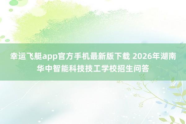 幸运飞艇app官方手机最新版下载 2026年湖南华中智能科技技工学校招生问答