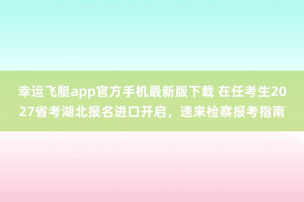 幸运飞艇app官方手机最新版下载 在任考生2027省考湖北报名进口开启,速来检察报考指南