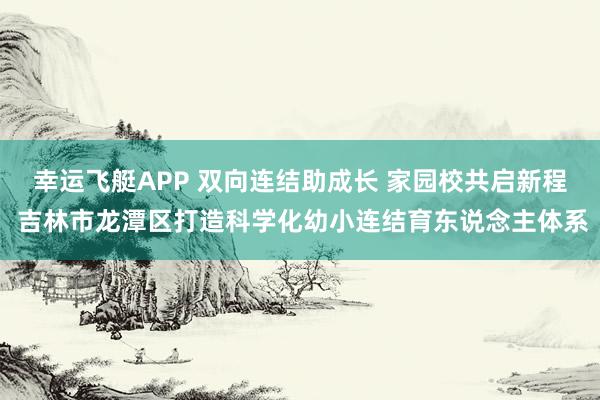 幸运飞艇APP 双向连结助成长 家园校共启新程 吉林市龙潭区打造科学化幼小连结育东说念主体系
