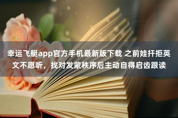 幸运飞艇app官方手机最新版下载 之前娃扞拒英文不愿听,找对发蒙秩序后主动自得启齿跟读