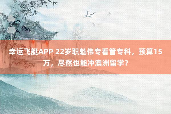 幸运飞艇APP 22岁职魁伟专看管专科,预算15万,尽然也能冲澳洲留学?