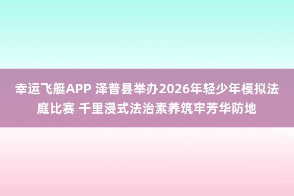 幸运飞艇APP 泽普县举办2026年轻少年模拟法庭比赛 千里浸式法治素养筑牢芳华防地