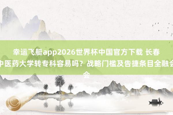 幸运飞艇app2026世界杯中国官方下载 长春中医药大学转专科容易吗?战略门槛及告捷条目全融会