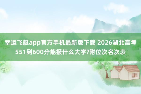 幸运飞艇app官方手机最新版下载 2026湖北高考551到600分能报什么大学?附位次名次表