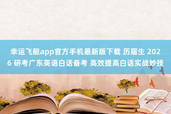 幸运飞艇app官方手机最新版下载 历届生 2026 研考广东英语白话备考 高效提高白话实战妙技