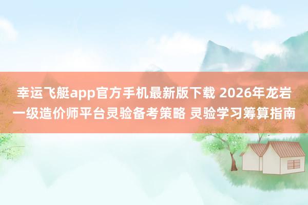 幸运飞艇app官方手机最新版下载 2026年龙岩一级造价师平台灵验备考策略 灵验学习筹算指南