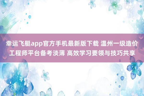 幸运飞艇app官方手机最新版下载 温州一级造价工程师平台备考淡薄 高效学习要领与技巧共享
