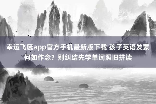 幸运飞艇app官方手机最新版下载 孩子英语发蒙何如作念？别纠结先学单词照旧拼读